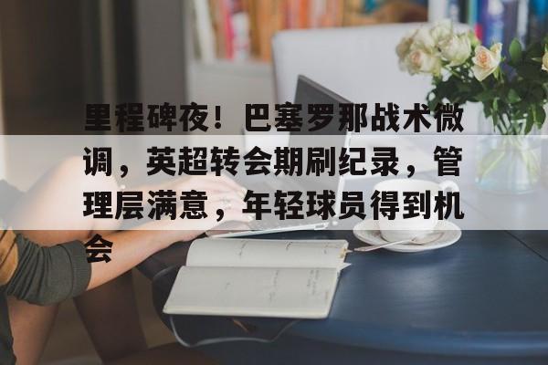 关于里程碑夜！巴塞罗那战术微调，英超转会期刷纪录，管理层满意，年轻球员得到机会的信息-体育赛事
