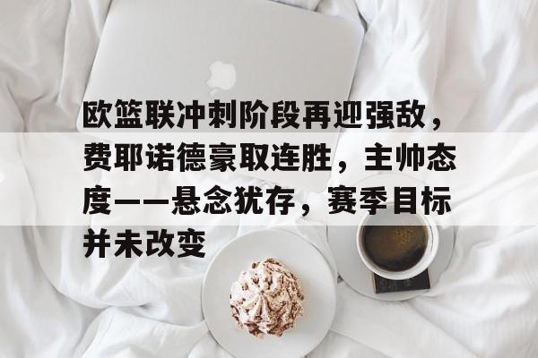 欧篮联冲刺阶段再迎强敌，费耶诺德豪取连胜，主帅态度——悬念犹存，赛季目标并未改变的简单介绍-注册送彩金