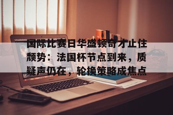 包含国际比赛日华盛顿奇才止住颓势：法国杯节点到来，质疑声仍在，轮换策略成焦点的词条
